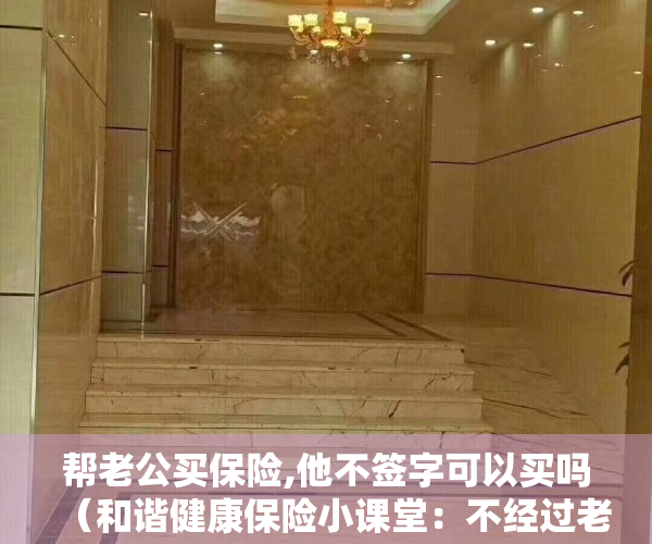 帮老公买保险,他不签字可以买吗（和谐健康保险小课堂：不经过老公的同意，可以给他买保险吗？）