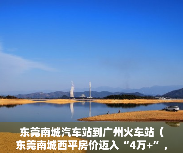 东莞南城汽车站到广州火车站（东莞南城西平房价迈入“4万+”，最贵的小区均价超过5万平）