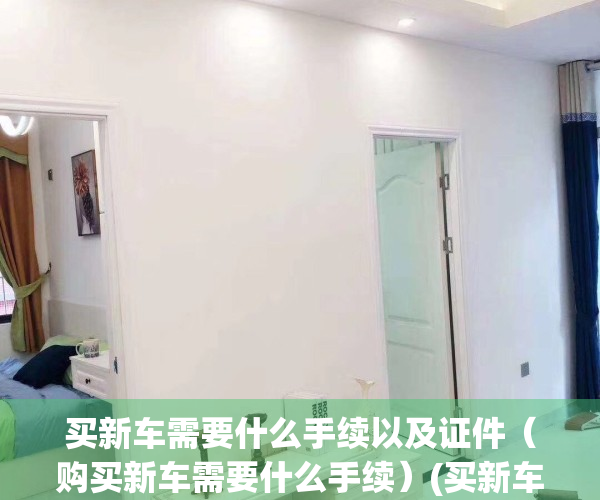 买新车需要什么手续以及证件（购买新车需要什么手续）(买新车需要办的手续)
