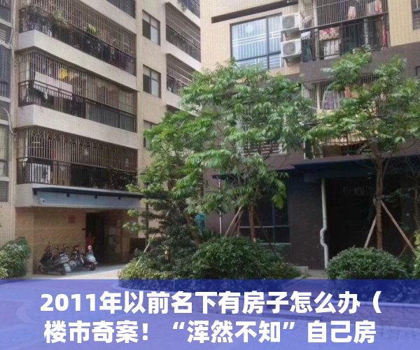 2011年以前名下有房子怎么办（楼市奇案！“浑然不知”自己房子十一年前被登记他人名下多次抵押）