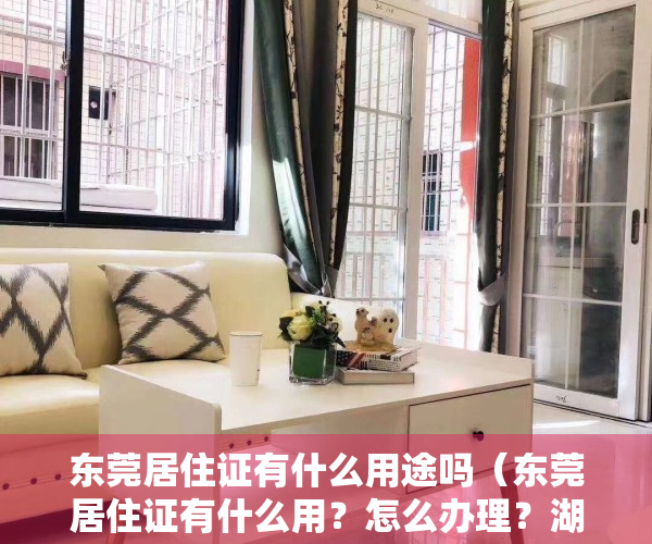 东莞居住证有什么用途吗（东莞居住证有什么用？怎么办理？湖南人版本）