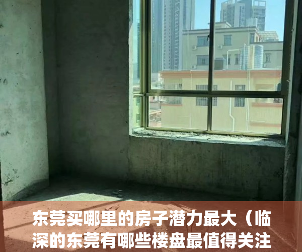 东莞买哪里的房子潜力最大（临深的东莞有哪些楼盘最值得关注）(东莞哪里房子升值潜力最大)