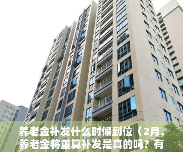 养老金补发什么时候到位（2月，养老金将重算补发是真的吗？有人一次可以拿到7000以上吗？）