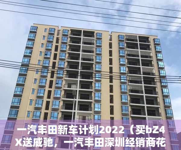 一汽丰田新车计划2022（买bZ4X送威驰，一汽丰田深圳经销商花式营销蹭价格战热点）