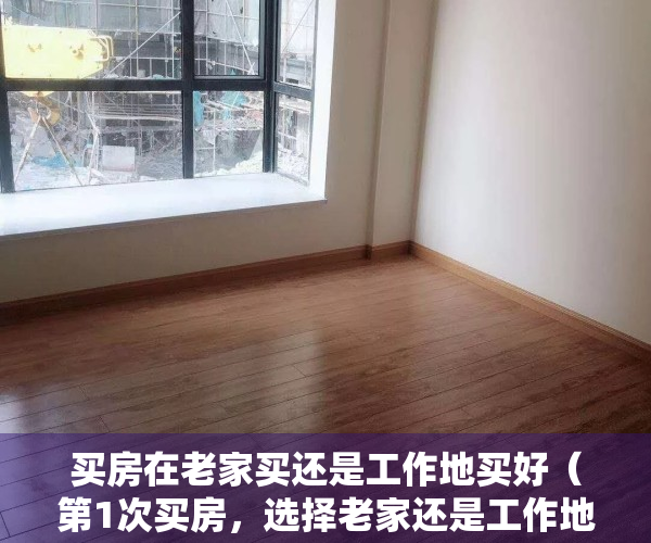 买房在老家买还是工作地买好（第1次买房，选择老家还是工作地？哪个城市更好？看内行人怎么说）