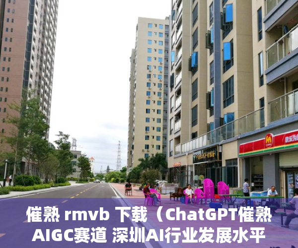 催熟 rmvb 下载（ChatGPT催熟AIGC赛道 深圳AI行业发展水平居全国前三 会有深圳版的ChatGPT吗？）