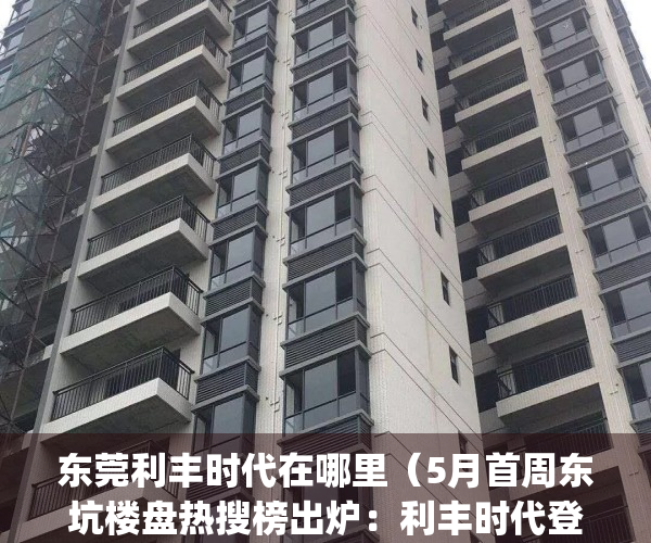 东莞利丰时代在哪里（5月首周东坑楼盘热搜榜出炉：利丰时代登榜首）(东莞东坑利丰时代二手房)
