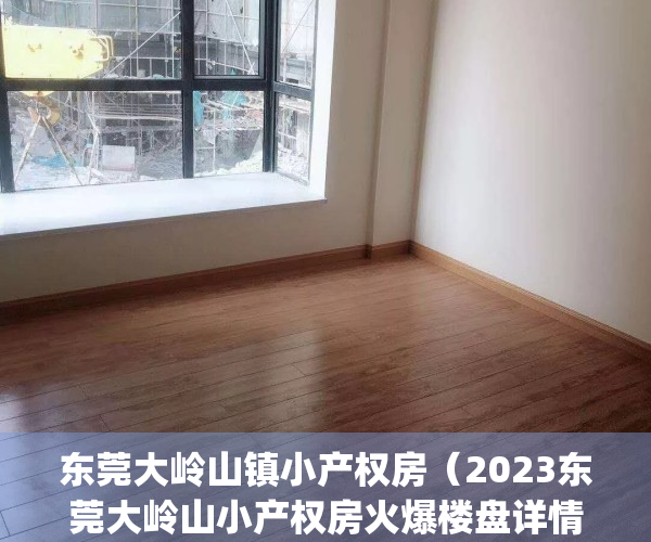 东莞大岭山镇小产权房（2023东莞大岭山小产权房火爆楼盘详情参考）(东莞大岭山小产权房出售网)
