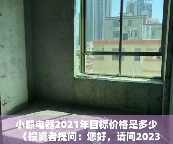小熊电器2021年目标价格是多少（投资者提问：您好，请问2023年小熊电器有怎样的市场策略吗？如何能够获取相）