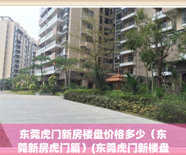 东莞虎门新房楼盘价格多少（东莞新房虎门篇）(东莞虎门新楼盘房价有多少)