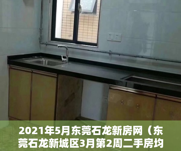 2021年5月东莞石龙新房网（东莞石龙新城区3月第2周二手房均价13786元平，环比微涨，看那个小区有潜力？）