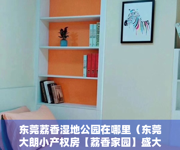 东莞荔香湿地公园在哪里（东莞大朗小产权房【荔香家园】盛大开盘出售，均价3680元起）