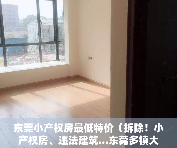 东莞小产权房最低特价（拆除！小产权房、违法建筑…东莞多镇大面积拆违“零容忍”）