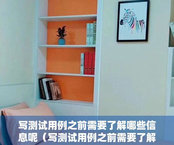 写测试用例之前需要了解哪些信息呢（写测试用例之前需要了解哪些信息？）