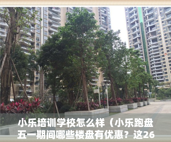 小乐培训学校怎么样（小乐跑盘五一期间哪些楼盘有优惠？这26个福州新房小乐替你探访了）