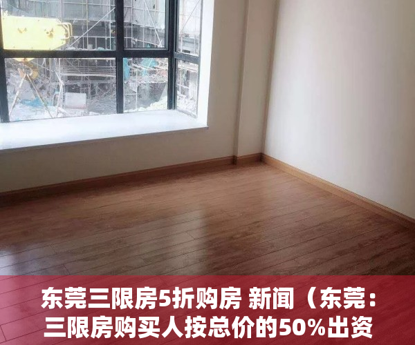 东莞三限房5折购房 新闻（东莞：三限房购买人按总价的50%出资购买50%产权）