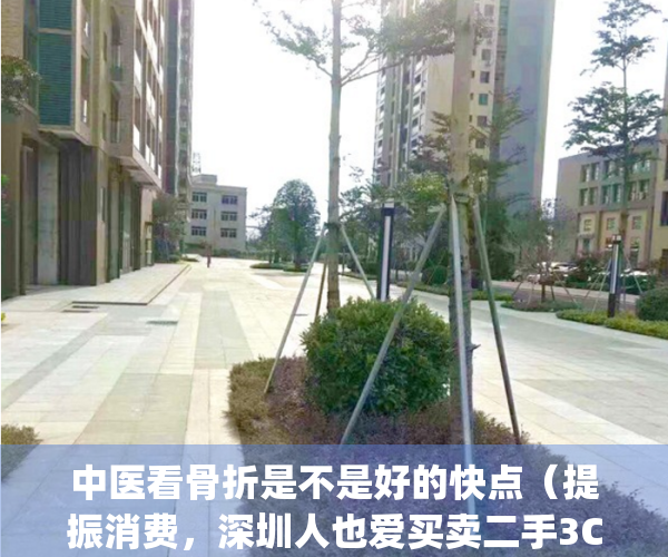中医看骨折是不是好的快点（提振消费，深圳人也爱买卖二手3C）(中医骨伤科对骨折治疗效果如何?)